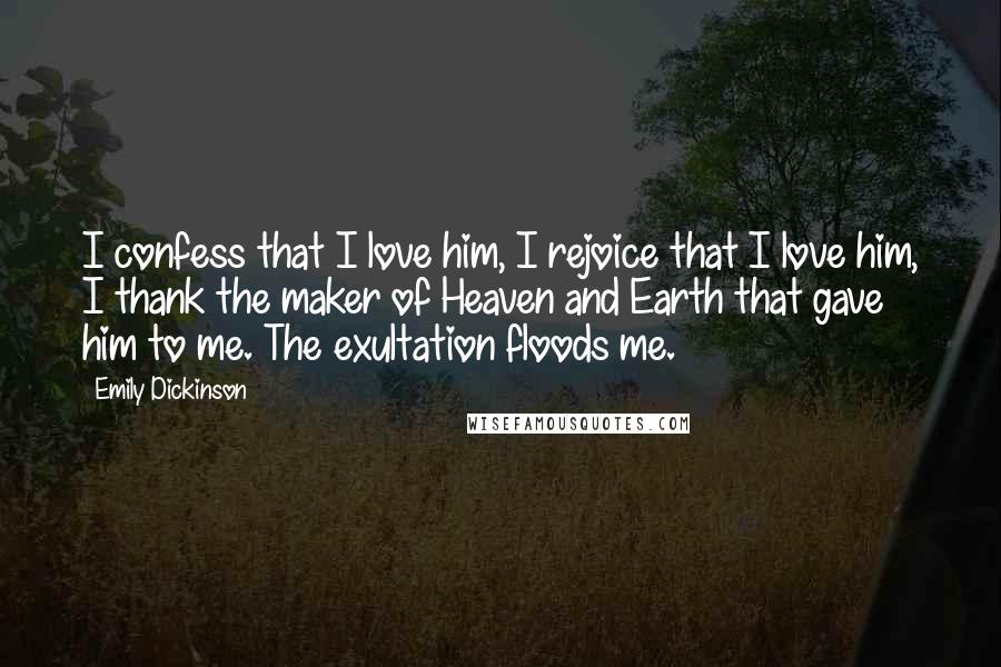 Emily Dickinson Quotes: I confess that I love him, I rejoice that I love him, I thank the maker of Heaven and Earth that gave him to me. The exultation floods me.