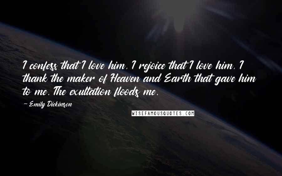 Emily Dickinson Quotes: I confess that I love him, I rejoice that I love him, I thank the maker of Heaven and Earth that gave him to me. The exultation floods me.