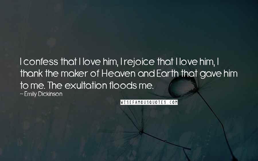 Emily Dickinson Quotes: I confess that I love him, I rejoice that I love him, I thank the maker of Heaven and Earth that gave him to me. The exultation floods me.