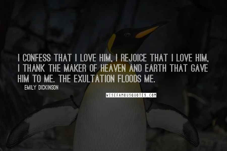 Emily Dickinson Quotes: I confess that I love him, I rejoice that I love him, I thank the maker of Heaven and Earth that gave him to me. The exultation floods me.