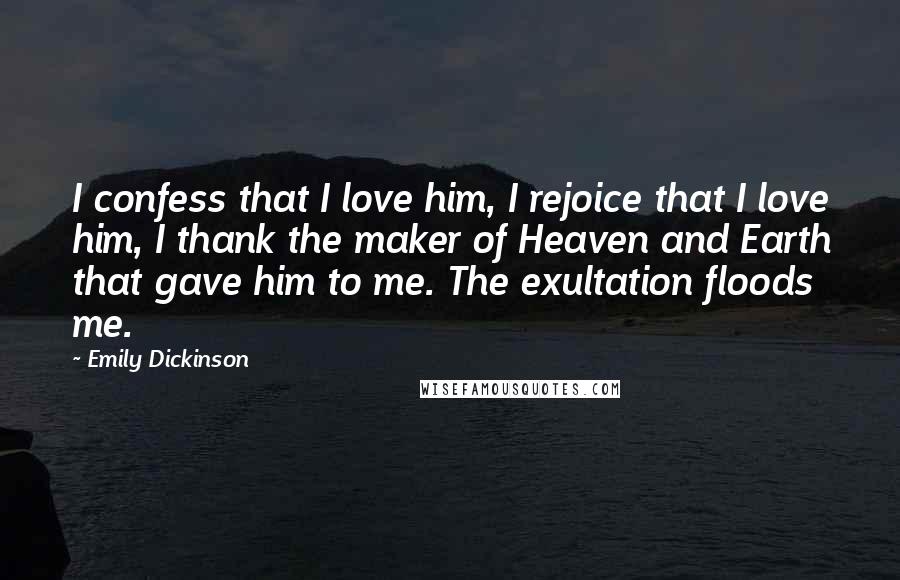 Emily Dickinson Quotes: I confess that I love him, I rejoice that I love him, I thank the maker of Heaven and Earth that gave him to me. The exultation floods me.