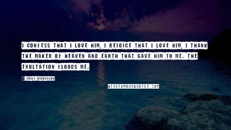 Emily Dickinson Quotes: I confess that I love him, I rejoice that I love him, I thank the maker of Heaven and Earth that gave him to me. The exultation floods me.