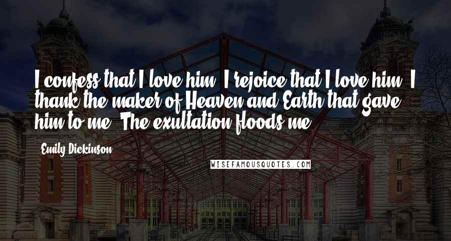 Emily Dickinson Quotes: I confess that I love him, I rejoice that I love him, I thank the maker of Heaven and Earth that gave him to me. The exultation floods me.