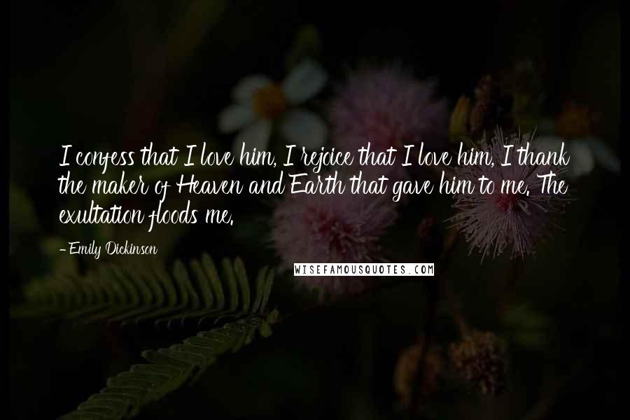 Emily Dickinson Quotes: I confess that I love him, I rejoice that I love him, I thank the maker of Heaven and Earth that gave him to me. The exultation floods me.