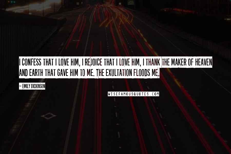 Emily Dickinson Quotes: I confess that I love him, I rejoice that I love him, I thank the maker of Heaven and Earth that gave him to me. The exultation floods me.