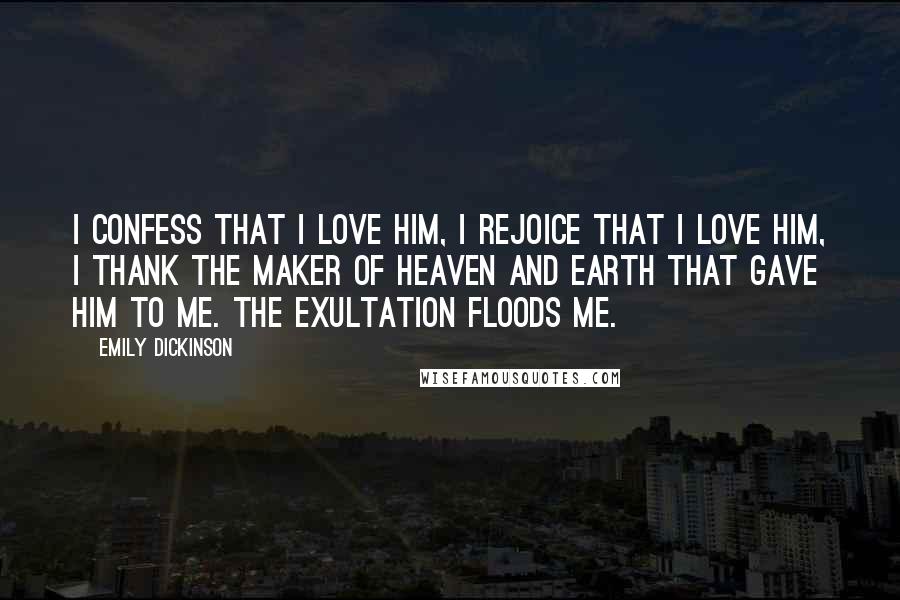 Emily Dickinson Quotes: I confess that I love him, I rejoice that I love him, I thank the maker of Heaven and Earth that gave him to me. The exultation floods me.