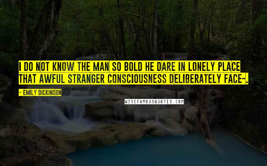 Emily Dickinson Quotes: I do not know the man so bold He dare in lonely Place That awful stranger Consciousness Deliberately face-.