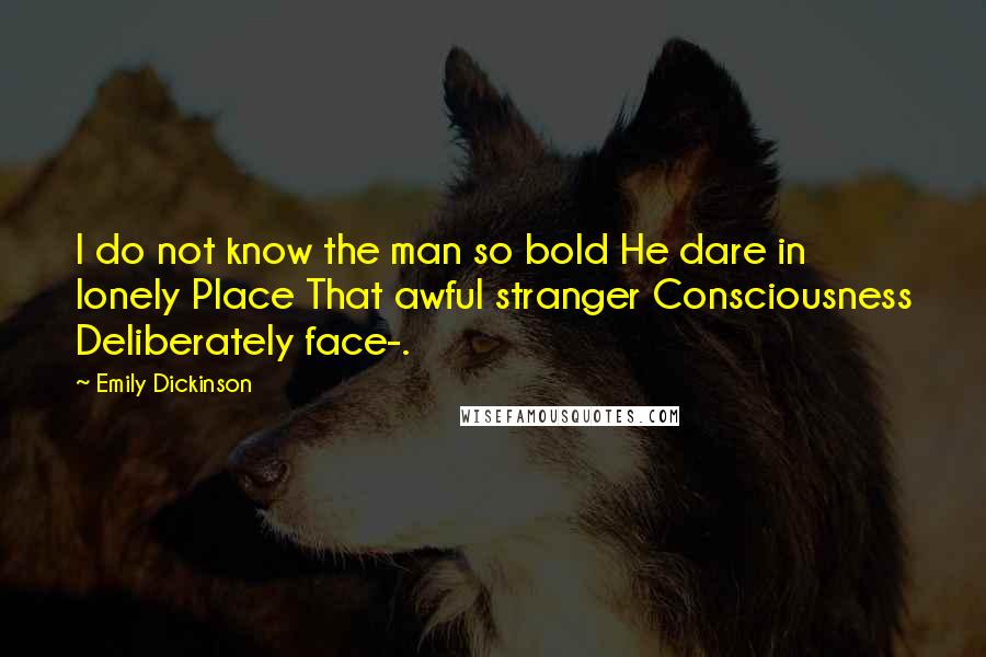 Emily Dickinson Quotes: I do not know the man so bold He dare in lonely Place That awful stranger Consciousness Deliberately face-.