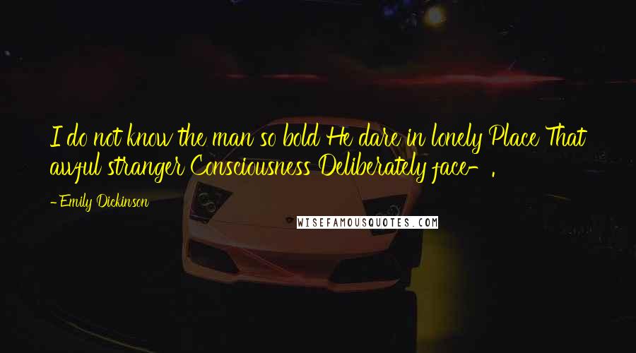 Emily Dickinson Quotes: I do not know the man so bold He dare in lonely Place That awful stranger Consciousness Deliberately face-.