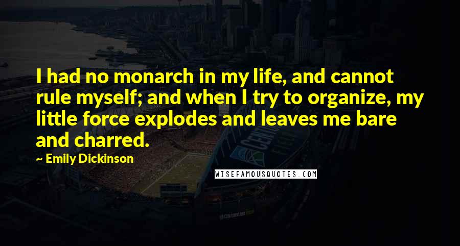 Emily Dickinson Quotes: I had no monarch in my life, and cannot rule myself; and when I try to organize, my little force explodes and leaves me bare and charred.