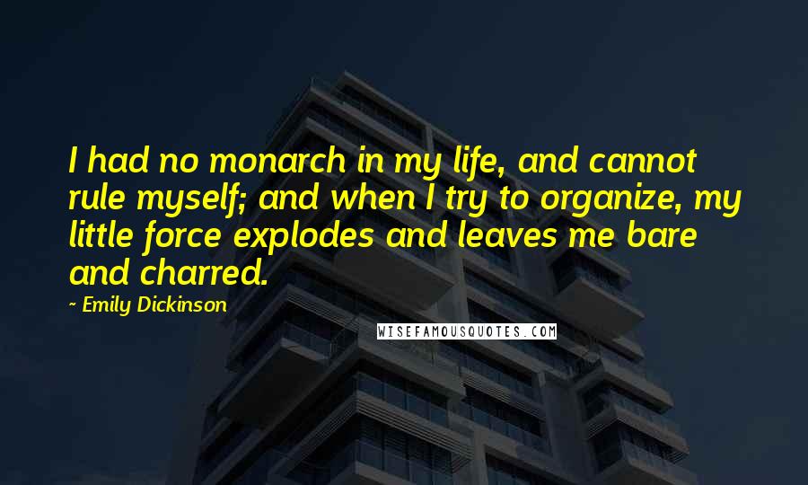 Emily Dickinson Quotes: I had no monarch in my life, and cannot rule myself; and when I try to organize, my little force explodes and leaves me bare and charred.