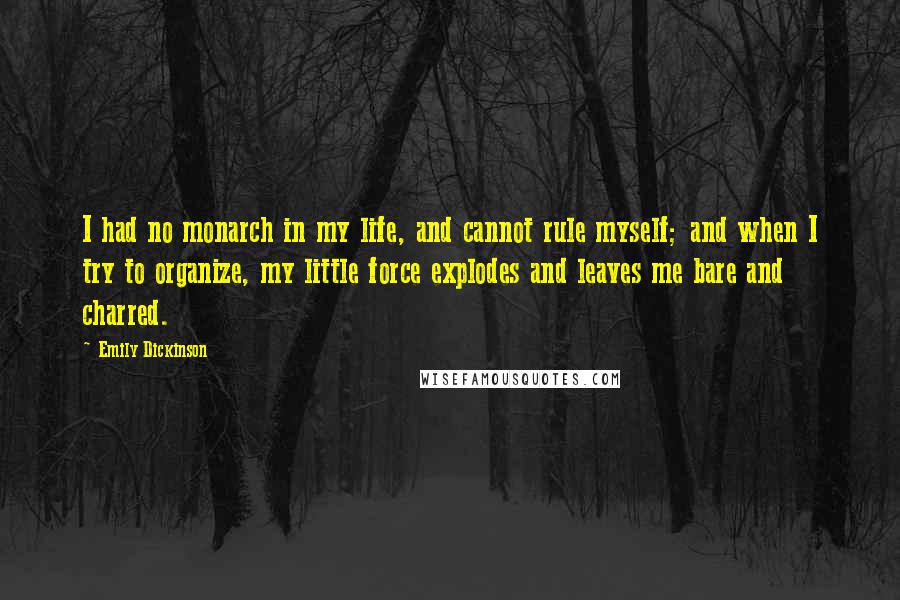 Emily Dickinson Quotes: I had no monarch in my life, and cannot rule myself; and when I try to organize, my little force explodes and leaves me bare and charred.