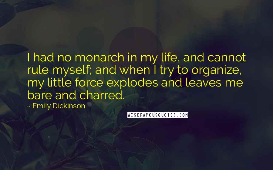 Emily Dickinson Quotes: I had no monarch in my life, and cannot rule myself; and when I try to organize, my little force explodes and leaves me bare and charred.