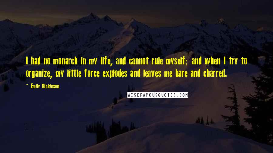 Emily Dickinson Quotes: I had no monarch in my life, and cannot rule myself; and when I try to organize, my little force explodes and leaves me bare and charred.