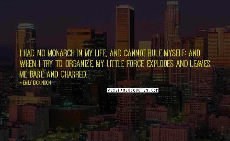 Emily Dickinson Quotes: I had no monarch in my life, and cannot rule myself; and when I try to organize, my little force explodes and leaves me bare and charred.