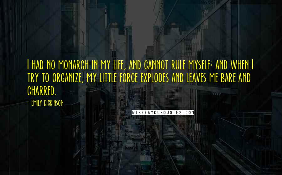 Emily Dickinson Quotes: I had no monarch in my life, and cannot rule myself; and when I try to organize, my little force explodes and leaves me bare and charred.