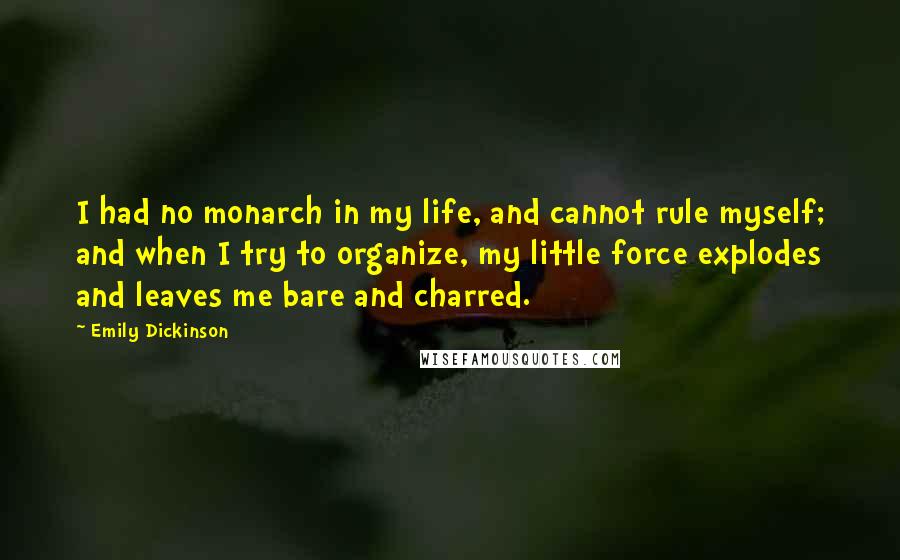Emily Dickinson Quotes: I had no monarch in my life, and cannot rule myself; and when I try to organize, my little force explodes and leaves me bare and charred.