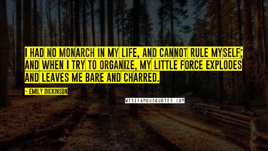 Emily Dickinson Quotes: I had no monarch in my life, and cannot rule myself; and when I try to organize, my little force explodes and leaves me bare and charred.