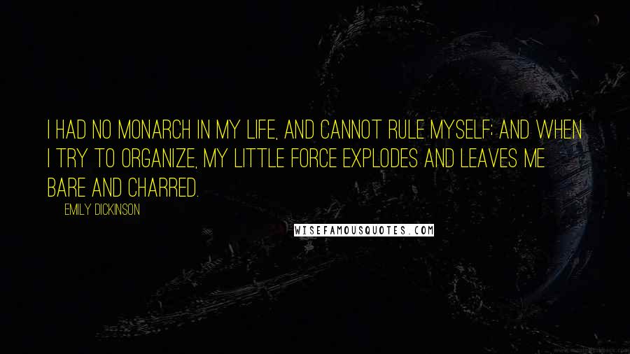 Emily Dickinson Quotes: I had no monarch in my life, and cannot rule myself; and when I try to organize, my little force explodes and leaves me bare and charred.