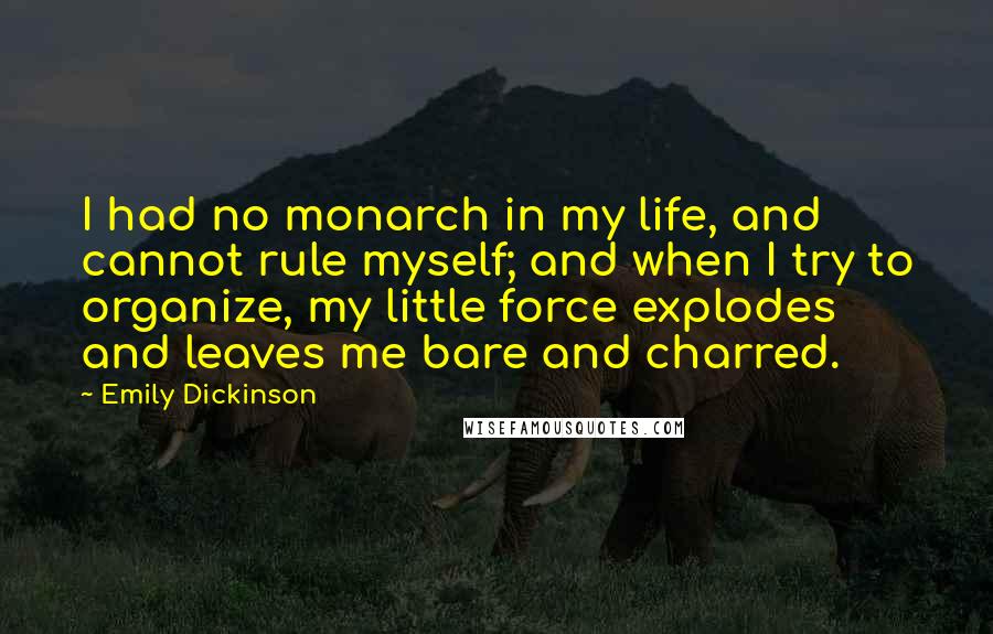 Emily Dickinson Quotes: I had no monarch in my life, and cannot rule myself; and when I try to organize, my little force explodes and leaves me bare and charred.