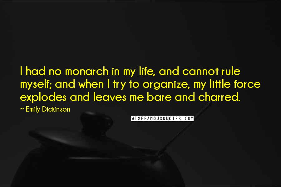 Emily Dickinson Quotes: I had no monarch in my life, and cannot rule myself; and when I try to organize, my little force explodes and leaves me bare and charred.