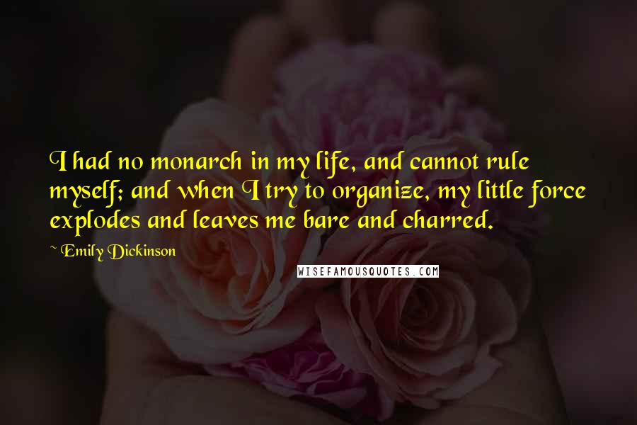 Emily Dickinson Quotes: I had no monarch in my life, and cannot rule myself; and when I try to organize, my little force explodes and leaves me bare and charred.