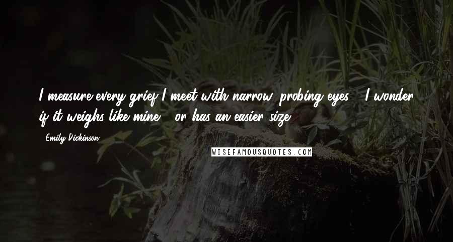 Emily Dickinson Quotes: I measure every grief I meet with narrow, probing eyes - I wonder if it weighs like mine - or has an easier size.