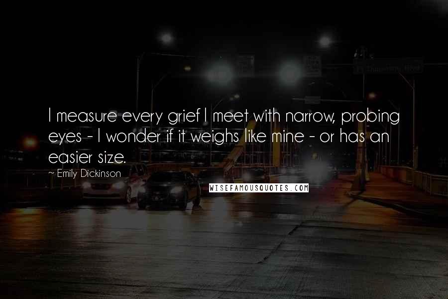 Emily Dickinson Quotes: I measure every grief I meet with narrow, probing eyes - I wonder if it weighs like mine - or has an easier size.