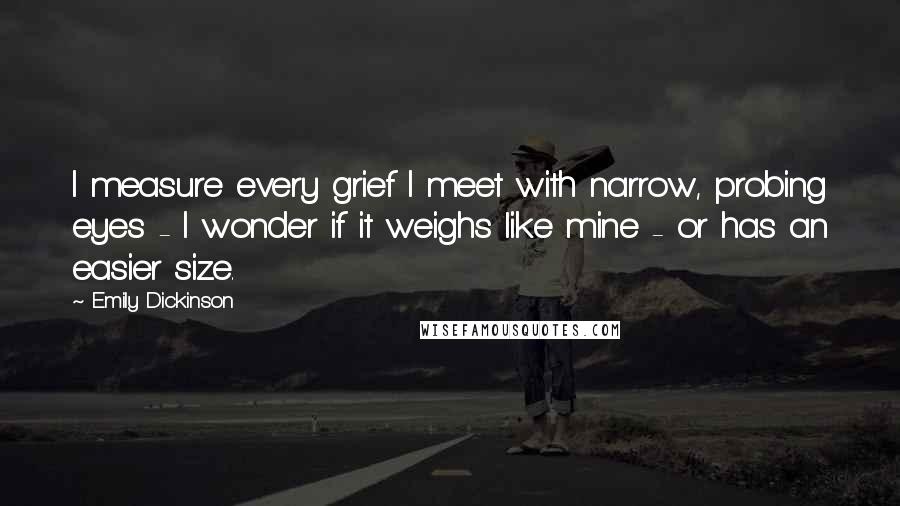 Emily Dickinson Quotes: I measure every grief I meet with narrow, probing eyes - I wonder if it weighs like mine - or has an easier size.