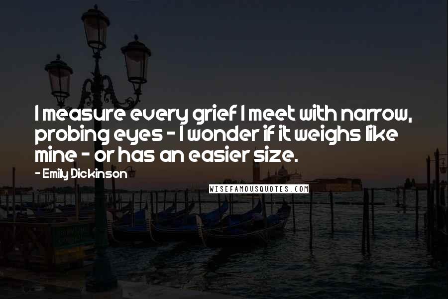 Emily Dickinson Quotes: I measure every grief I meet with narrow, probing eyes - I wonder if it weighs like mine - or has an easier size.
