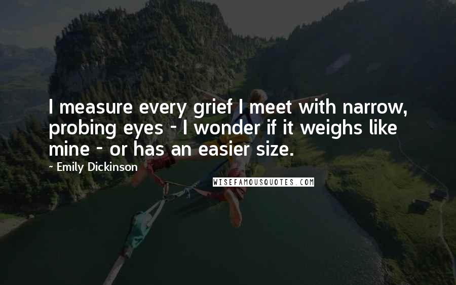 Emily Dickinson Quotes: I measure every grief I meet with narrow, probing eyes - I wonder if it weighs like mine - or has an easier size.