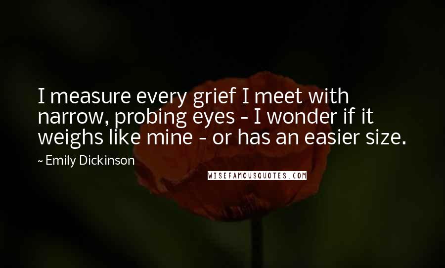 Emily Dickinson Quotes: I measure every grief I meet with narrow, probing eyes - I wonder if it weighs like mine - or has an easier size.