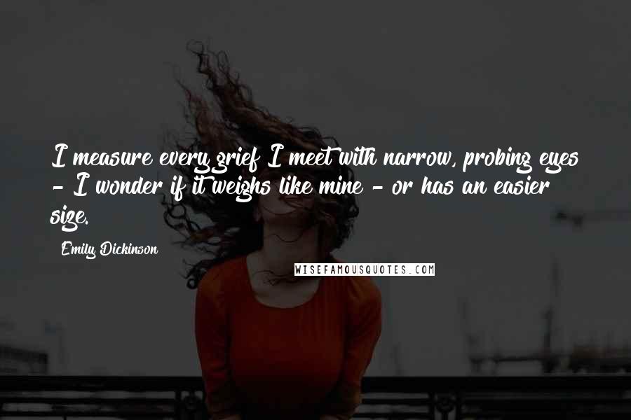 Emily Dickinson Quotes: I measure every grief I meet with narrow, probing eyes - I wonder if it weighs like mine - or has an easier size.
