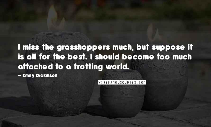 Emily Dickinson Quotes: I miss the grasshoppers much, but suppose it is all for the best. I should become too much attached to a trotting world.