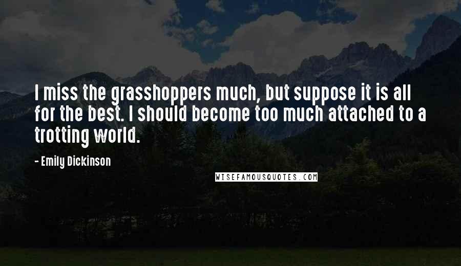 Emily Dickinson Quotes: I miss the grasshoppers much, but suppose it is all for the best. I should become too much attached to a trotting world.