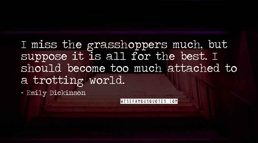 Emily Dickinson Quotes: I miss the grasshoppers much, but suppose it is all for the best. I should become too much attached to a trotting world.
