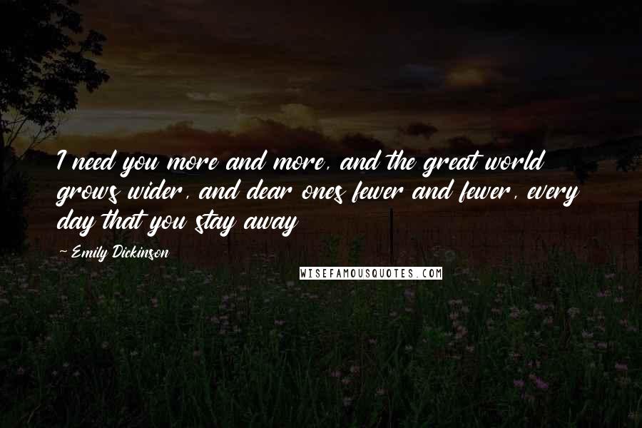 Emily Dickinson Quotes: I need you more and more, and the great world grows wider, and dear ones fewer and fewer, every day that you stay away 