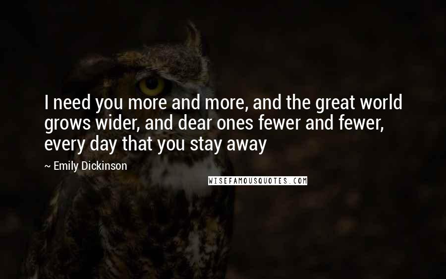 Emily Dickinson Quotes: I need you more and more, and the great world grows wider, and dear ones fewer and fewer, every day that you stay away