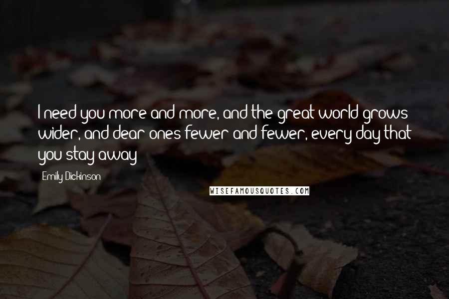 Emily Dickinson Quotes: I need you more and more, and the great world grows wider, and dear ones fewer and fewer, every day that you stay away 