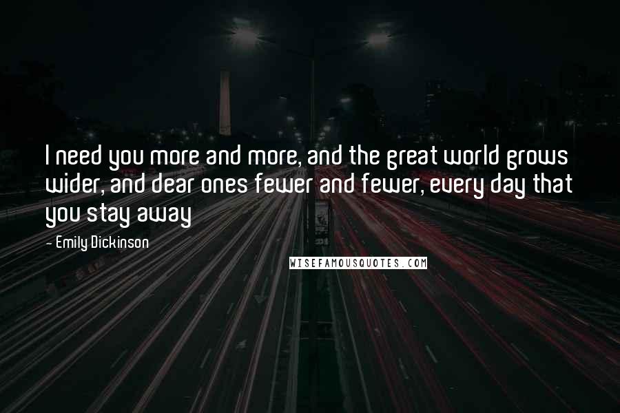 Emily Dickinson Quotes: I need you more and more, and the great world grows wider, and dear ones fewer and fewer, every day that you stay away 