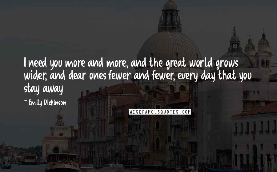 Emily Dickinson Quotes: I need you more and more, and the great world grows wider, and dear ones fewer and fewer, every day that you stay away 