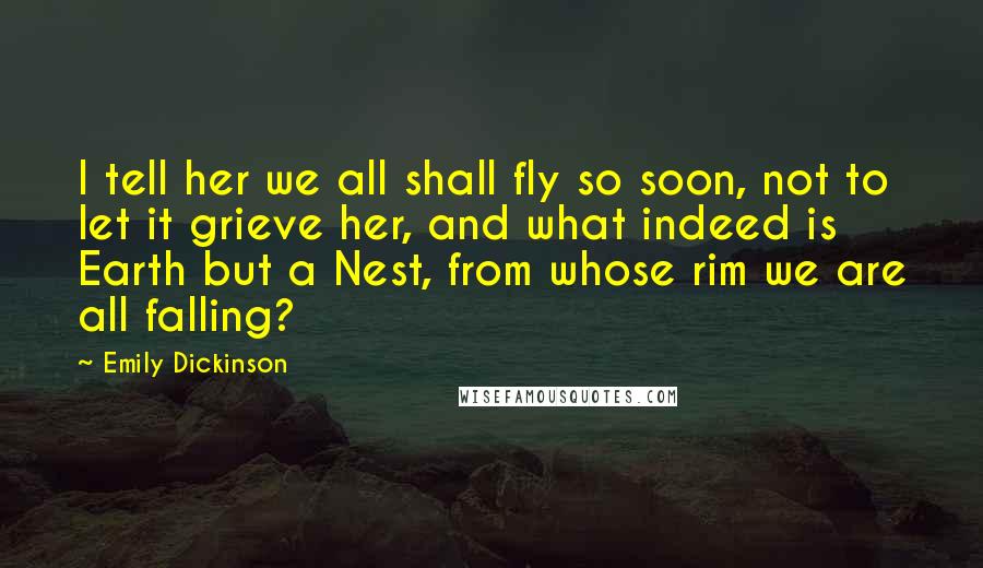 Emily Dickinson Quotes: I tell her we all shall fly so soon, not to let it grieve her, and what indeed is Earth but a Nest, from whose rim we are all falling?
