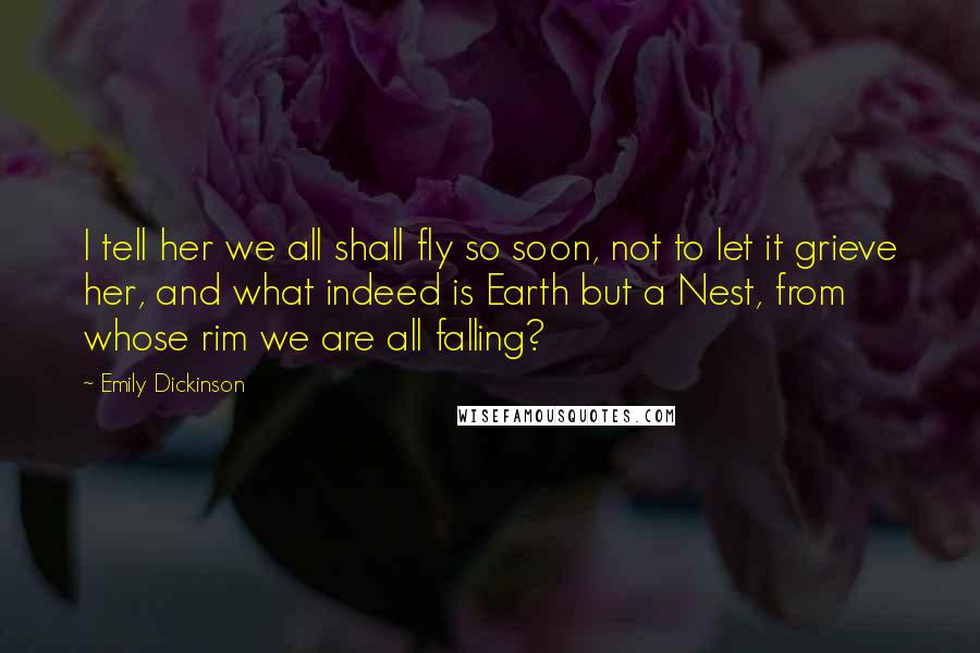 Emily Dickinson Quotes: I tell her we all shall fly so soon, not to let it grieve her, and what indeed is Earth but a Nest, from whose rim we are all falling?