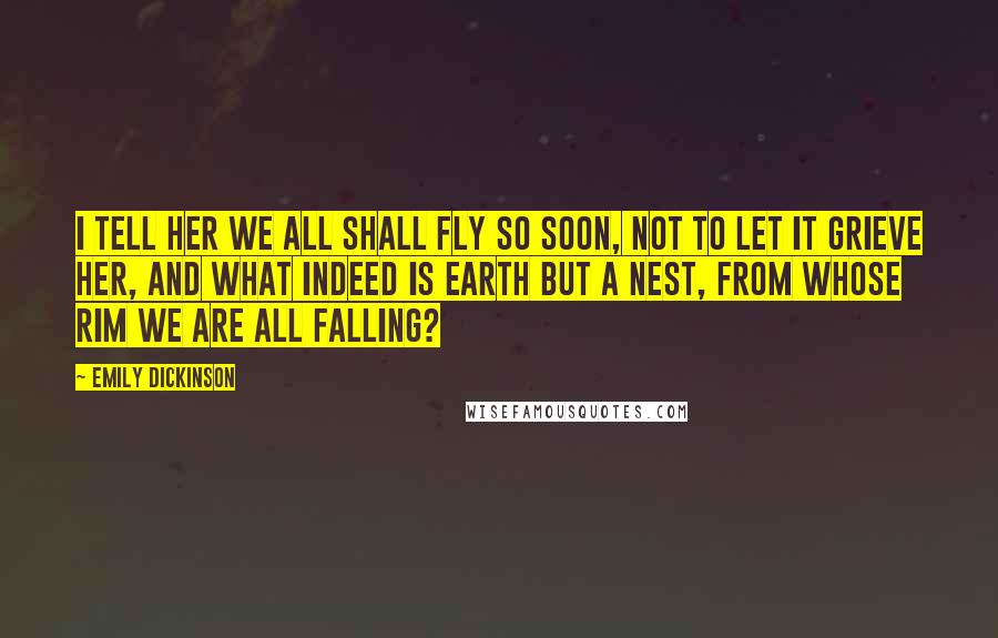 Emily Dickinson Quotes: I tell her we all shall fly so soon, not to let it grieve her, and what indeed is Earth but a Nest, from whose rim we are all falling?