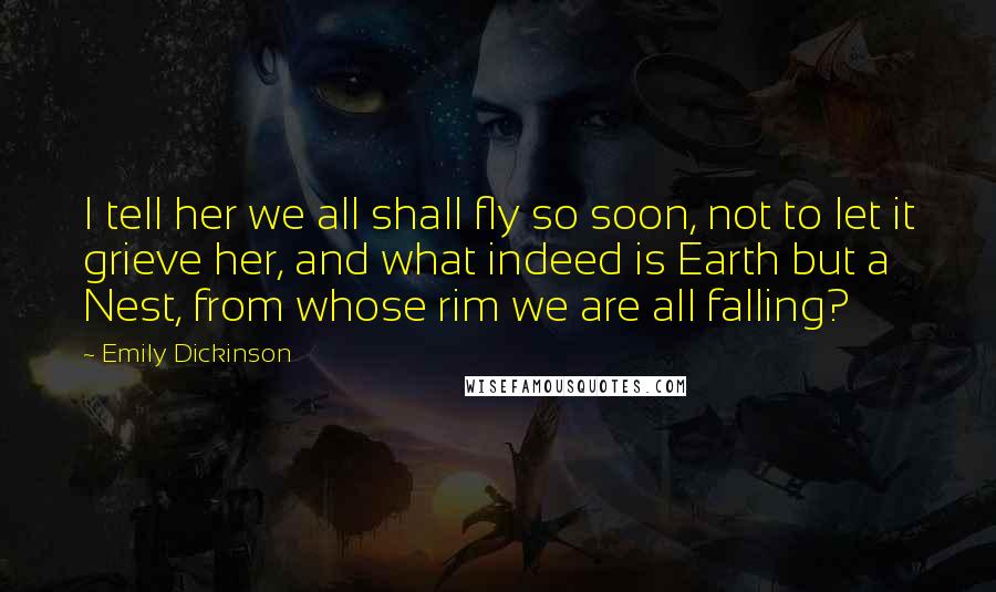 Emily Dickinson Quotes: I tell her we all shall fly so soon, not to let it grieve her, and what indeed is Earth but a Nest, from whose rim we are all falling?
