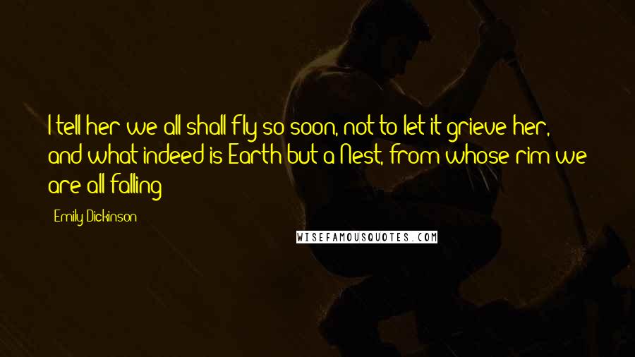 Emily Dickinson Quotes: I tell her we all shall fly so soon, not to let it grieve her, and what indeed is Earth but a Nest, from whose rim we are all falling?