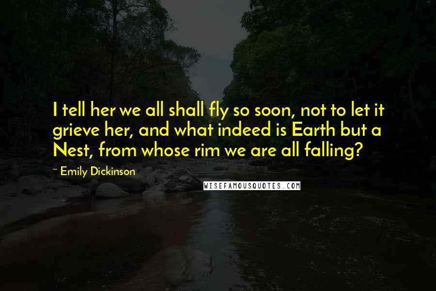 Emily Dickinson Quotes: I tell her we all shall fly so soon, not to let it grieve her, and what indeed is Earth but a Nest, from whose rim we are all falling?