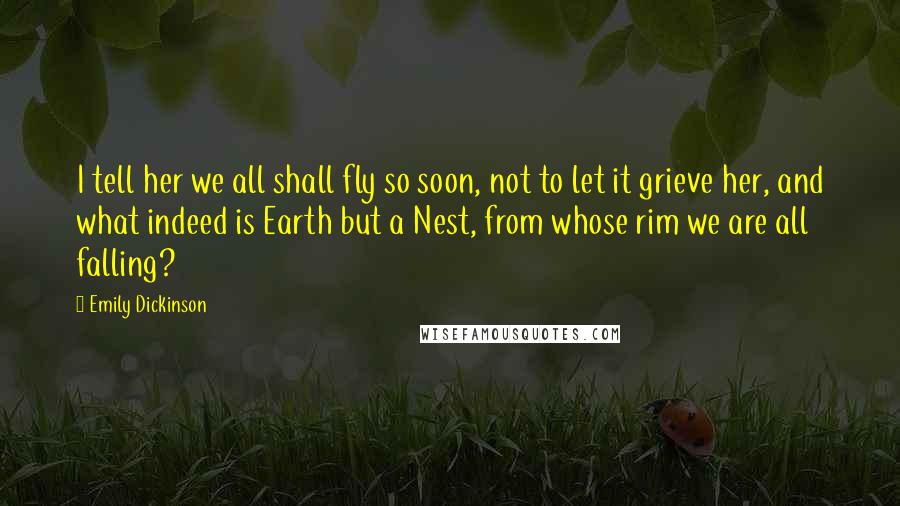 Emily Dickinson Quotes: I tell her we all shall fly so soon, not to let it grieve her, and what indeed is Earth but a Nest, from whose rim we are all falling?