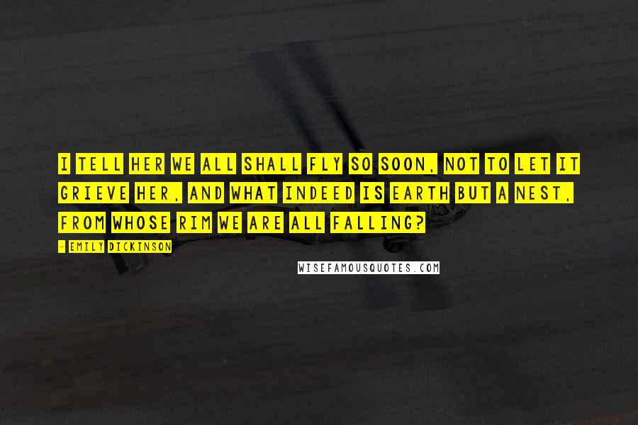 Emily Dickinson Quotes: I tell her we all shall fly so soon, not to let it grieve her, and what indeed is Earth but a Nest, from whose rim we are all falling?
