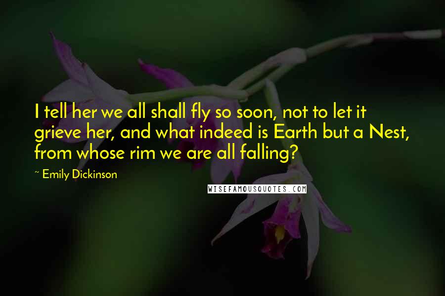 Emily Dickinson Quotes: I tell her we all shall fly so soon, not to let it grieve her, and what indeed is Earth but a Nest, from whose rim we are all falling?